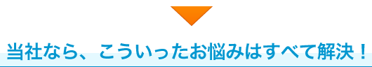 当社なら、こういったお悩みはすべて解決！