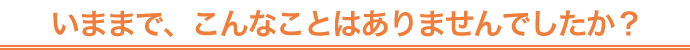 いままで、こんなことはありませんでしたか？