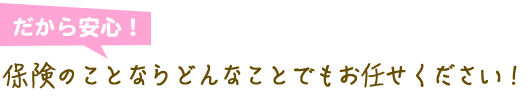 だから安心！保険のことならどんなことでもお任せください